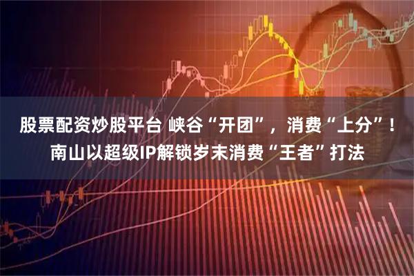 股票配资炒股平台 峡谷“开团”，消费“上分”！南山以超级IP解锁岁末消费“王者”打法