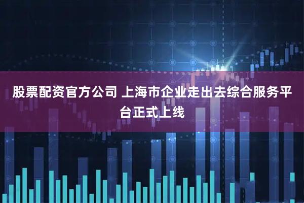 股票配资官方公司 上海市企业走出去综合服务平台正式上线
