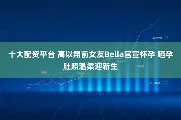 十大配资平台 高以翔前女友Bella官宣怀孕 晒孕肚照温柔迎新生