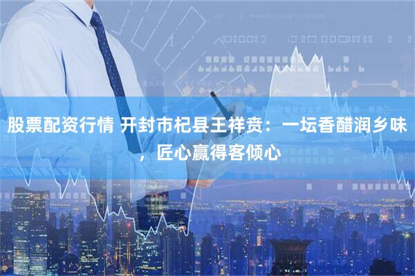 股票配资行情 开封市杞县王祥贲：一坛香醋润乡味 ，匠心赢得客倾心