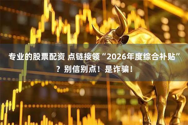 专业的股票配资 点链接领“2026年度综合补贴”?别信别点!是诈骗!