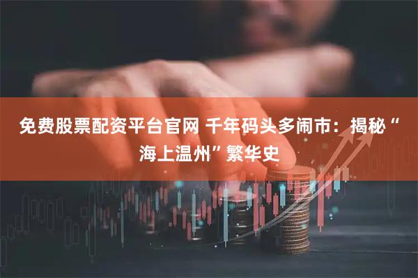 免费股票配资平台官网 千年码头多闹市:揭秘“海上温州”繁华史