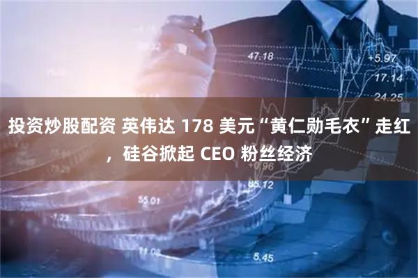 投资炒股配资 英伟达 178 美元“黄仁勋毛衣”走红，硅谷掀起 CEO 粉丝经济