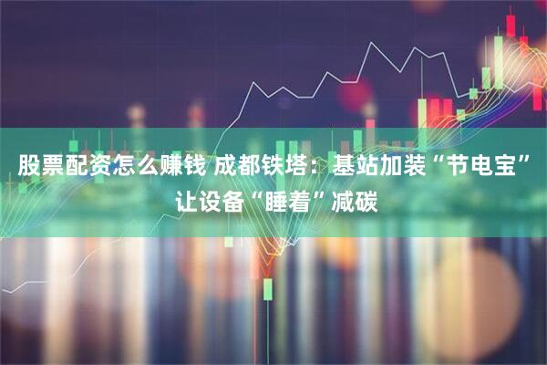 股票配资怎么赚钱 成都铁塔：基站加装“节电宝” 让设备“睡着”减碳