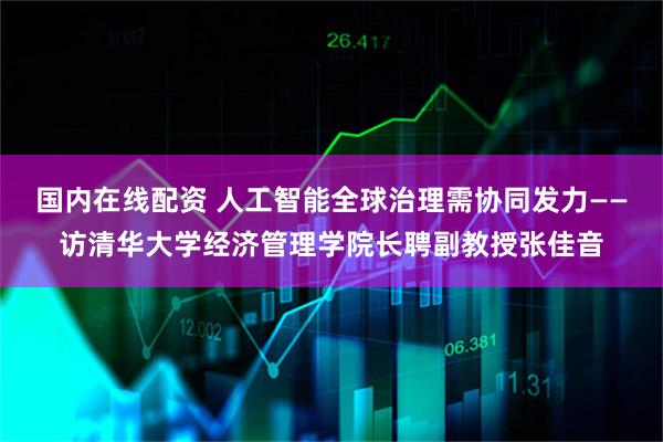 国内在线配资 人工智能全球治理需协同发力——访清华大学经济管理学院长聘副教授张佳音