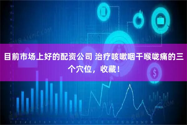 目前市场上好的配资公司 治疗咳嗽咽干喉咙痛的三个穴位，收藏！