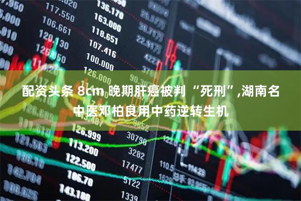配资头条 8cm 晚期肝癌被判 “死刑”,湖南名中医邓柏良用中药逆转生机