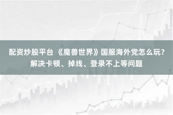 配资炒股平台 《魔兽世界》国服海外党怎么玩？解决卡顿、掉线、登录不上等问题