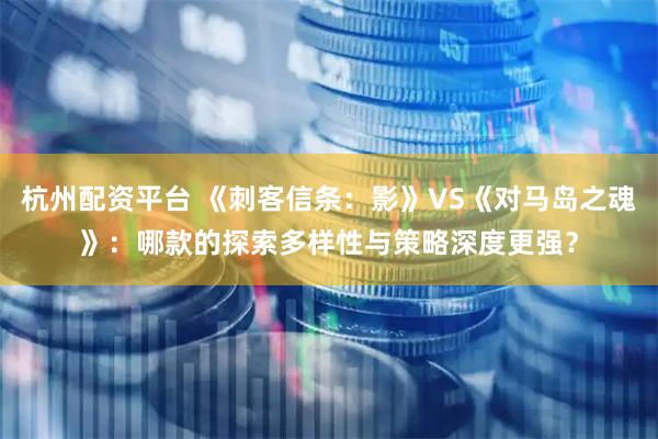 杭州配资平台 《刺客信条：影》VS《对马岛之魂》：哪款的探索多样性与策略深度更强？
