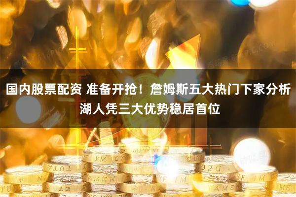 国内股票配资 准备开抢！詹姆斯五大热门下家分析 湖人凭三大优势稳居首位