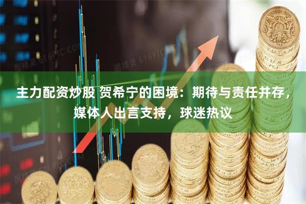 主力配资炒股 贺希宁的困境：期待与责任并存，媒体人出言支持，球迷热议