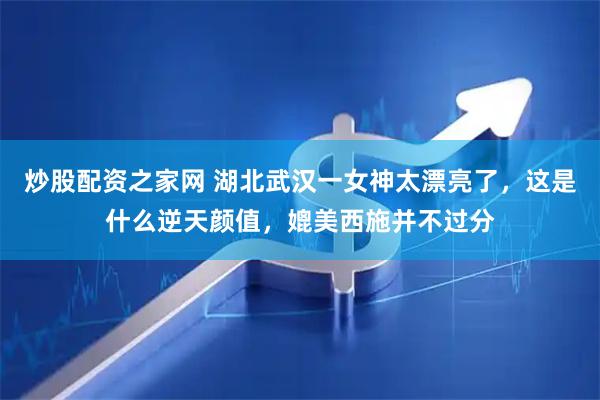 炒股配资之家网 湖北武汉一女神太漂亮了，这是什么逆天颜值，媲美西施并不过分