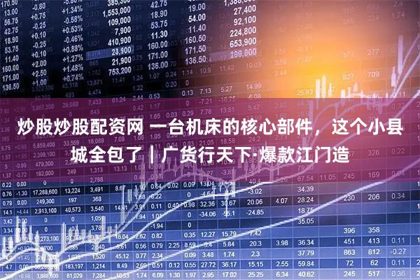 炒股炒股配资网 一台机床的核心部件，这个小县城全包了｜广货行天下·爆款江门造