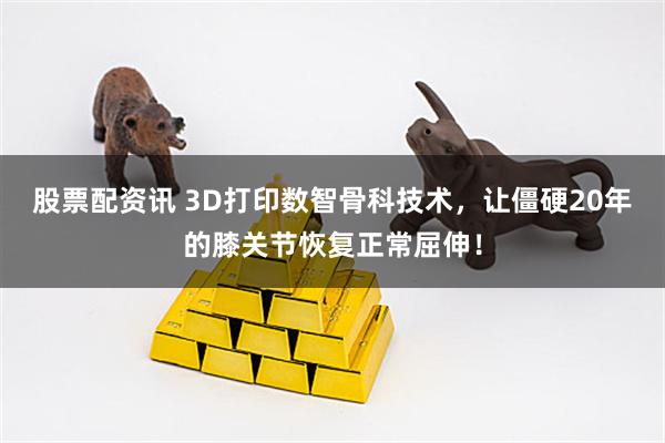 股票配资讯 3D打印数智骨科技术，让僵硬20年的膝关节恢复正常屈伸！