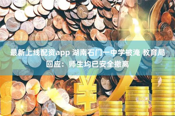 最新上线配资app 湖南石门一中学被淹 教育局回应：师生均已安全撤离