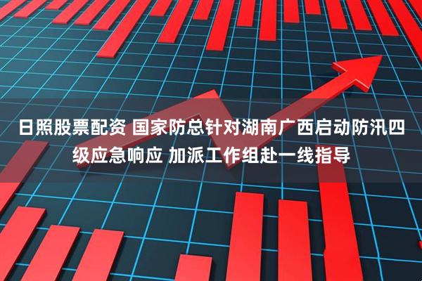 日照股票配资 国家防总针对湖南广西启动防汛四级应急响应 加派工作组赴一线指导