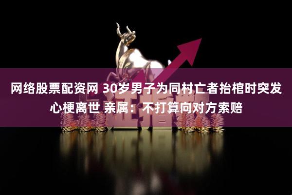 网络股票配资网 30岁男子为同村亡者抬棺时突发心梗离世 亲属：不打算向对方索赔