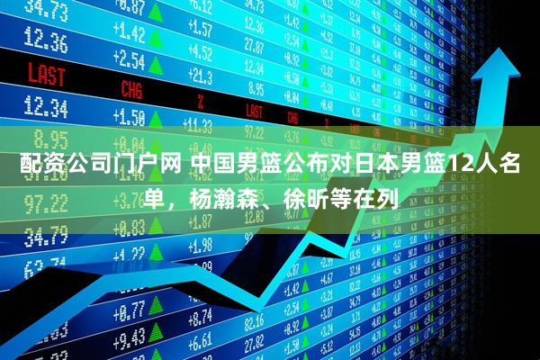 配资公司门户网 中国男篮公布对日本男篮12人名单，杨瀚森、徐昕等在列