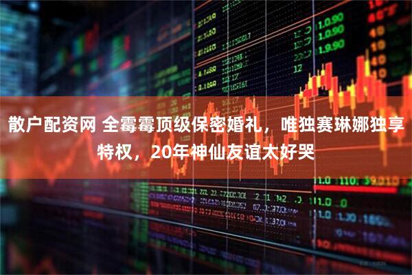 散户配资网 全霉霉顶级保密婚礼，唯独赛琳娜独享特权，20年神仙友谊太好哭